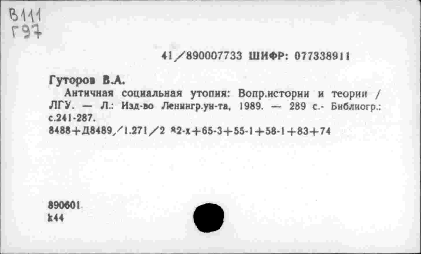 ﻿ГЭЯ
41/890007733 ШИФР: 077338911
Гуторов ВЛ.
Античная социальная утопия: Вопр.истории и теории / ЛГУ. — Л.: Изд-во Ленингр.ун-та, 1989. — 289 с.- Библиогр.: с.241-287.
8488+Д8489/1.271/2 «2-Х+65-3+55-1 +58-1 +83+74
890601 к44